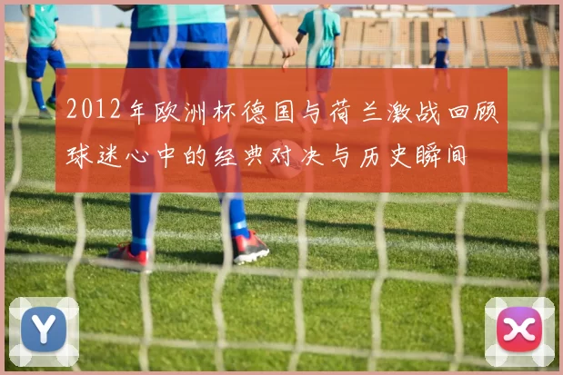 2012年欧洲杯德国与荷兰激战回顾球迷心中的经典对决与历史瞬间