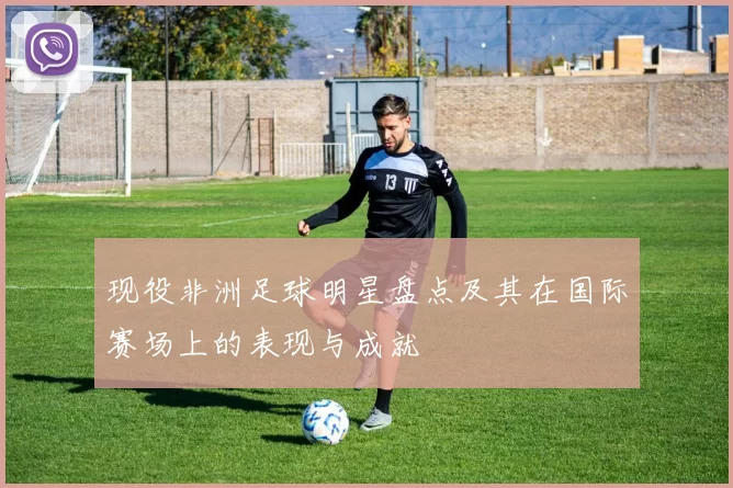 现役非洲足球明星盘点及其在国际赛场上的表现与成就