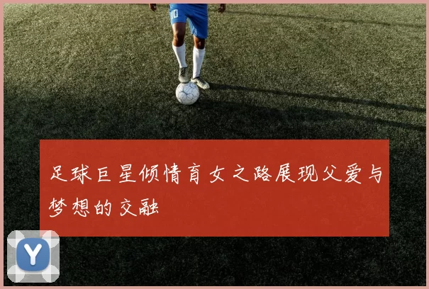 足球巨星倾情育女之路展现父爱与梦想的交融