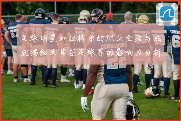 足球明星加拉格尔的职业生涯与成就揭秘及其在足球界的影响力分析